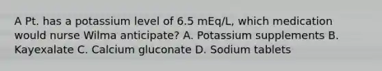 A Pt. has a potassium level of 6.5 mEq/L, which medication would nurse Wilma anticipate? A. Potassium supplements B. Kayexalate C. Calcium gluconate D. Sodium tablets