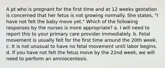 A pt who is pregnant for the first time and at 12 weeks gestation is concerned that her fetus is not growing normally. She states, "I have not felt the baby move yet." Which of the following responses by the nurses is more appropriate? a. I will need to report this to your primary care provider immediately. b. Fetal movement is usually felt for the first time around the 20th week. c. It is not unusual to have no fetal movement until labor begins. d. If you have not felt the fetus move by the 22nd week, we will need to perform an amniocentesis.