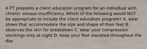 A PT prepares a client education program for an individual with chronic venous insufficiency. Which of the following would NOT be appropriate to include the client education program? A. wear shoes that accommodate the size and shape of their feet B. observes the skin for breakdown C. wear your compression stockings only at night D. keep your feet elevated throughout the day