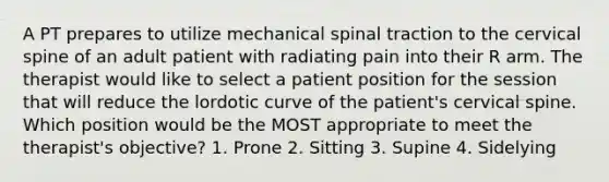 A PT prepares to utilize mechanical spinal traction to the cervical spine of an adult patient with radiating pain into their R arm. The therapist would like to select a patient position for the session that will reduce the lordotic curve of the patient's cervical spine. Which position would be the MOST appropriate to meet the therapist's objective? 1. Prone 2. Sitting 3. Supine 4. Sidelying