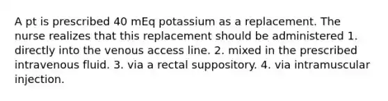 A pt is prescribed 40 mEq potassium as a replacement. The nurse realizes that this replacement should be administered 1. directly into the venous access line. 2. mixed in the prescribed intravenous fluid. 3. via a rectal suppository. 4. via intramuscular injection.