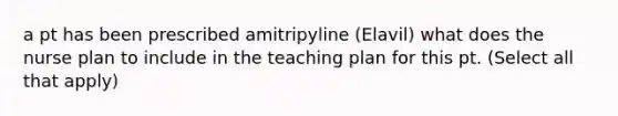 a pt has been prescribed amitripyline (Elavil) what does the nurse plan to include in the teaching plan for this pt. (Select all that apply)