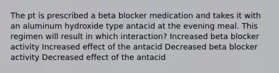 The pt is prescribed a beta blocker medication and takes it with an aluminum hydroxide type antacid at the evening meal. This regimen will result in which interaction? Increased beta blocker activity Increased effect of the antacid Decreased beta blocker activity Decreased effect of the antacid