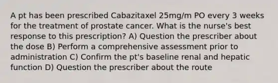 A pt has been prescribed Cabazitaxel 25mg/m PO every 3 weeks for the treatment of prostate cancer. What is the nurse's best response to this prescription? A) Question the prescriber about the dose B) Perform a comprehensive assessment prior to administration C) Confirm the pt's baseline renal and hepatic function D) Question the prescriber about the route