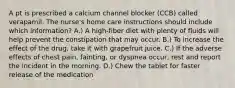 A pt is prescribed a calcium channel blocker (CCB) called verapamil. The nurse's home care instructions should include which information? A.) A high-fiber diet with plenty of fluids will help prevent the constipation that may occur. B.) To increase the effect of the drug, take it with grapefruit juice. C.) If the adverse effects of chest pain, fainting, or dyspnea occur, rest and report the incident in the morning. D.) Chew the tablet for faster release of the medication