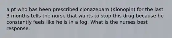 a pt who has been prescribed clonazepam (Klonopin) for the last 3 months tells the nurse that wants to stop this drug because he constantly feels like he is in a fog. What is the nurses best response.