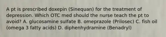 A pt is prescribed doxepin (Sinequan) for the treatment of depression. Which OTC med should the nurse teach the pt to avoid? A. glucosamine sulfate B. omeprazole (Prilosec) C. fish oil (omega 3 fatty acids) D. diphenhydramine (Benadryl)