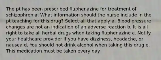 The pt has been prescribed fluphenazine for treatment of schizophrenia. What information should the nurse include in the pt teaching for this drug? Select all that apply a. Blood pressure changes are not an indication of an adverse reaction b. It is all right to take all herbal drugs when taking fluphenazine c. Notify your healthcare provider if you have dizziness, headache, or nausea d. You should not drink alcohol when taking this drug e. This medication must be taken every day