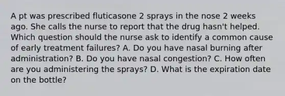 A pt was prescribed fluticasone 2 sprays in the nose 2 weeks ago. She calls the nurse to report that the drug hasn't helped. Which question should the nurse ask to identify a common cause of early treatment failures? A. Do you have nasal burning after administration? B. Do you have nasal congestion? C. How often are you administering the sprays? D. What is the expiration date on the bottle?