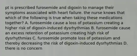 pt is prescribed furosemide and digoxin to manage their symptoms associated with heart failure. the nurse knows that which of the following is true when taking these medications together? A. furosemide cause a loss of potassium creating a higher risk of digoxin-induced dysrhythmias B. furosemide cause an excess retention of potassium creating high risk of dysrhythmias C. furosemide promote loss of potassium and thereby decreasing the risk of digoxin-induced dysrhythmias D. there is no concern