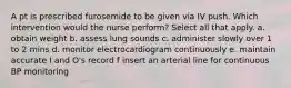 A pt is prescribed furosemide to be given via IV push. Which intervention would the nurse perform? Select all that apply. a. obtain weight b. assess lung sounds c. administer slowly over 1 to 2 mins d. monitor electrocardiogram continuously e. maintain accurate I and O's record f insert an arterial line for continuous BP monitoring