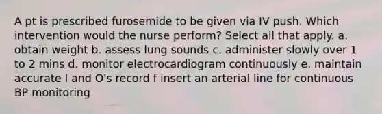 A pt is prescribed furosemide to be given via IV push. Which intervention would the nurse perform? Select all that apply. a. obtain weight b. assess lung sounds c. administer slowly over 1 to 2 mins d. monitor electrocardiogram continuously e. maintain accurate I and O's record f insert an arterial line for continuous BP monitoring