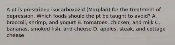 A pt is prescribed isocarboxazid (Marplan) for the treatment of depression. Which foods should the pt be taught to avoid? A. broccoli, shrimp, and yogurt B. tomatoes, chicken, and milk C. bananas, smoked fish, and cheese D. apples, steak, and cottage cheese