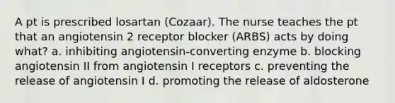 A pt is prescribed losartan (Cozaar). The nurse teaches the pt that an angiotensin 2 receptor blocker (ARBS) acts by doing what? a. inhibiting angiotensin-converting enzyme b. blocking angiotensin II from angiotensin I receptors c. preventing the release of angiotensin I d. promoting the release of aldosterone