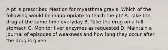 A pt is prescribed Mestion for myasthma gravis. Which of the following would be inappropriate to teach the pt? A. Take the drug at the same time everyday B. Take the drug on a full stomach C. Monitor liver enzymes as requested D. Maintain a journal of episodes of weakness and how long they occur after the drug is given