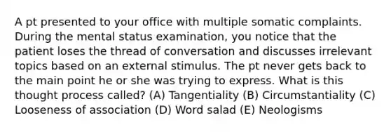 A pt presented to your office with multiple somatic complaints. During the mental status examination, you notice that the patient loses the thread of conversation and discusses irrelevant topics based on an external stimulus. The pt never gets back to the main point he or she was trying to express. What is this thought process called? (A) Tangentiality (B) Circumstantiality (C) Looseness of association (D) Word salad (E) Neologisms