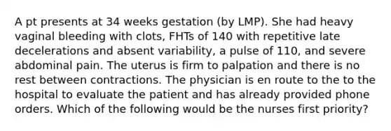 A pt presents at 34 weeks gestation (by LMP). She had heavy vaginal bleeding with clots, FHTs of 140 with repetitive late decelerations and absent variability, a pulse of 110, and severe abdominal pain. The uterus is firm to palpation and there is no rest between contractions. The physician is en route to the to the hospital to evaluate the patient and has already provided phone orders. Which of the following would be the nurses first priority?