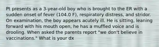 Pt presents as a 3-year-old boy who is brought to the ER with a sudden onset of fever (104.0 F), respiratory distress, and stridor. On examination, the boy appears acutely ill. He is sitting, leaning forward with his mouth open, he has a muffled voice and is drooling. When asked the parents report "we don't believe in vaccinations." What is your dx