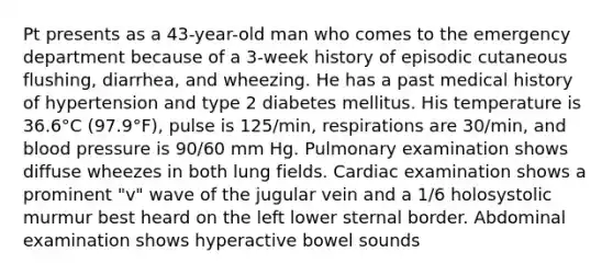 Pt presents as a 43-year-old man who comes to the emergency department because of a 3-week history of episodic cutaneous flushing, diarrhea, and wheezing. He has a past medical history of hypertension and type 2 diabetes mellitus. His temperature is 36.6°C (97.9°F), pulse is 125/min, respirations are 30/min, and blood pressure is 90/60 mm Hg. Pulmonary examination shows diffuse wheezes in both lung fields. Cardiac examination shows a prominent "v" wave of the jugular vein and a 1/6 holosystolic murmur best heard on the left lower sternal border. Abdominal examination shows hyperactive bowel sounds