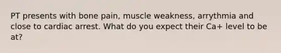 PT presents with bone pain, muscle weakness, arrythmia and close to cardiac arrest. What do you expect their Ca+ level to be at?