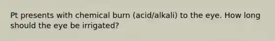 Pt presents with chemical burn (acid/alkali) to the eye. How long should the eye be irrigated?