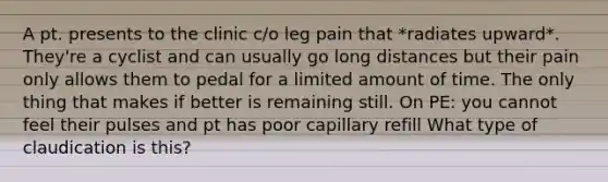 A pt. presents to the clinic c/o leg pain that *radiates upward*. They're a cyclist and can usually go long distances but their pain only allows them to pedal for a limited amount of time. The only thing that makes if better is remaining still. On PE: you cannot feel their pulses and pt has poor capillary refill What type of claudication is this?