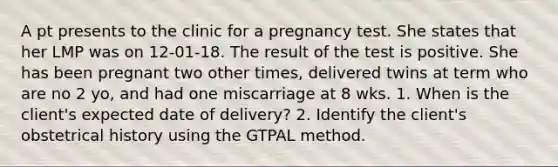 A pt presents to the clinic for a pregnancy test. She states that her LMP was on 12-01-18. The result of the test is positive. She has been pregnant two other times, delivered twins at term who are no 2 yo, and had one miscarriage at 8 wks. 1. When is the client's expected date of delivery? 2. Identify the client's obstetrical history using the GTPAL method.