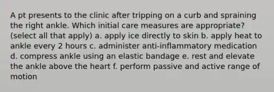 A pt presents to the clinic after tripping on a curb and spraining the right ankle. Which initial care measures are appropriate? (select all that apply) a. apply ice directly to skin b. apply heat to ankle every 2 hours c. administer anti-inflammatory medication d. compress ankle using an elastic bandage e. rest and elevate the ankle above the heart f. perform passive and active range of motion