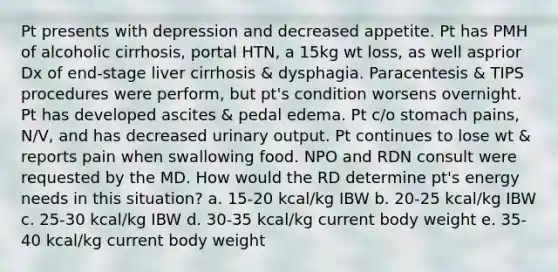 Pt presents with depression and decreased appetite. Pt has PMH of alcoholic cirrhosis, portal HTN, a 15kg wt loss, as well asprior Dx of end-stage liver cirrhosis & dysphagia. Paracentesis & TIPS procedures were perform, but pt's condition worsens overnight. Pt has developed ascites & pedal edema. Pt c/o stomach pains, N/V, and has decreased urinary output. Pt continues to lose wt & reports pain when swallowing food. NPO and RDN consult were requested by the MD. How would the RD determine pt's energy needs in this situation? a. 15-20 kcal/kg IBW b. 20-25 kcal/kg IBW c. 25-30 kcal/kg IBW d. 30-35 kcal/kg current body weight e. 35-40 kcal/kg current body weight