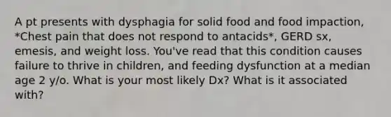 A pt presents with dysphagia for solid food and food impaction, *Chest pain that does not respond to antacids*, GERD sx, emesis, and weight loss. You've read that this condition causes failure to thrive in children, and feeding dysfunction at a median age 2 y/o. What is your most likely Dx? What is it associated with?