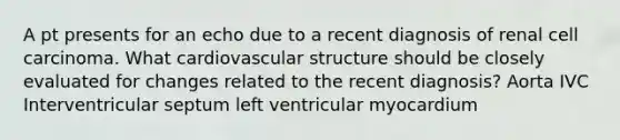 A pt presents for an echo due to a recent diagnosis of renal cell carcinoma. What cardiovascular structure should be closely evaluated for changes related to the recent diagnosis? Aorta IVC Interventricular septum left ventricular myocardium