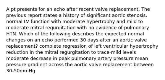 A pt presents for an echo after recent valve replacement. The previous report states a history of significant aortic stenosis, normal LV function with moderate hypertrophy and mild to moderate mitral regurgitation with no evidence of pulmonary HTN. Which of the following describes the expected normal changes on an echo performed 30 days after an aortic valve replacement? complete regression of left ventricular hypertrophy reduction in the mitral regurgitation to trace-mild levels moderate decrease in peak pulmonary artery pressure mean pressure gradient across the aortic valve replacement between 30-50mmHg