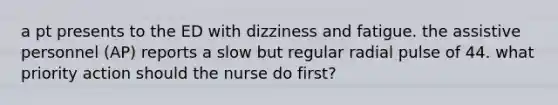 a pt presents to the ED with dizziness and fatigue. the assistive personnel (AP) reports a slow but regular radial pulse of 44. what priority action should the nurse do first?