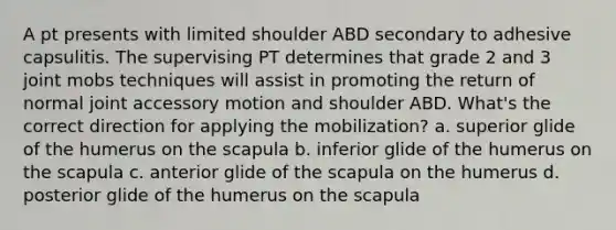 A pt presents with limited shoulder ABD secondary to adhesive capsulitis. The supervising PT determines that grade 2 and 3 joint mobs techniques will assist in promoting the return of normal joint accessory motion and shoulder ABD. What's the correct direction for applying the mobilization? a. superior glide of the humerus on the scapula b. inferior glide of the humerus on the scapula c. anterior glide of the scapula on the humerus d. posterior glide of the humerus on the scapula