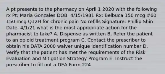 A pt presents to the pharmacy on April 1 2020 with the following rx Pt: Maria Gonzales DOB: 4/15/1981 Rx: Belbuca 150 mcg #60 150 mcg Q12H for chronic pain No refills Signature: Phillip Shin Date: 4/1/21 what is the most appropriate action for the pharmacist to take? A. Dispense as written B. Refer the patient to an opioid treatment program C. Contact the prescriber to obtain his DATA 2000 waiver unique identification number D. Verify that the patient has met the requirements of the Risk Evaluation and Mitigation Strategy Program E. Instruct the prescriber to fill out a DEA Form 224