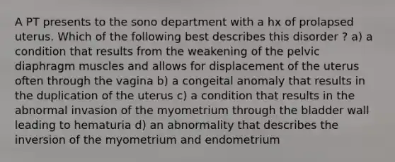 A PT presents to the sono department with a hx of prolapsed uterus. Which of the following best describes this disorder ? a) a condition that results from the weakening of the pelvic diaphragm muscles and allows for displacement of the uterus often through the vagina b) a congeital anomaly that results in the duplication of the uterus c) a condition that results in the abnormal invasion of the myometrium through the bladder wall leading to hematuria d) an abnormality that describes the inversion of the myometrium and endometrium