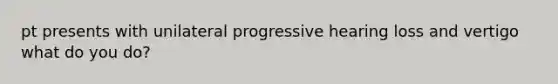 pt presents with unilateral progressive hearing loss and vertigo what do you do?