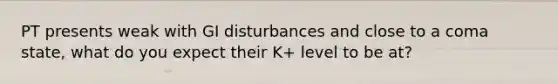 PT presents weak with GI disturbances and close to a coma state, what do you expect their K+ level to be at?