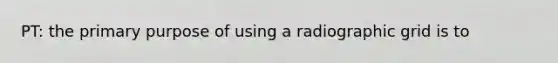 PT: the primary purpose of using a radiographic grid is to