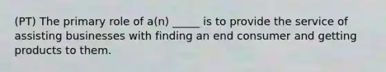 (PT) The primary role of a(n) _____ is to provide the service of assisting businesses with finding an end consumer and getting products to them.