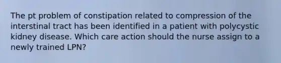 The pt problem of constipation related to compression of the interstinal tract has been identified in a patient with polycystic kidney disease. Which care action should the nurse assign to a newly trained LPN?