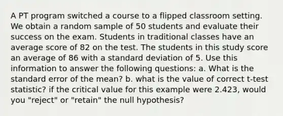 A PT program switched a course to a flipped classroom setting. We obtain a random sample of 50 students and evaluate their success on the exam. Students in traditional classes have an average score of 82 on the test. The students in this study score an average of 86 with a standard deviation of 5. Use this information to answer the following questions: a. What is the standard error of the mean? b. what is the value of correct t-test statistic? if the critical value for this example were 2.423, would you "reject" or "retain" the null hypothesis?