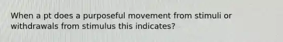 When a pt does a purposeful movement from stimuli or withdrawals from stimulus this indicates?