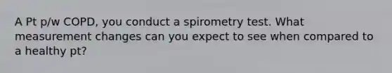 A Pt p/w COPD, you conduct a spirometry test. What measurement changes can you expect to see when compared to a healthy pt?