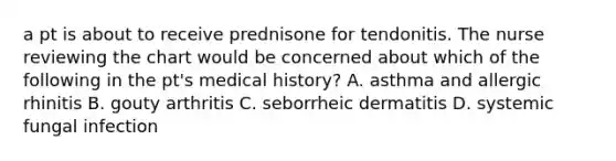 a pt is about to receive prednisone for tendonitis. The nurse reviewing the chart would be concerned about which of the following in the pt's medical history? A. asthma and allergic rhinitis B. gouty arthritis C. seborrheic dermatitis D. systemic fungal infection