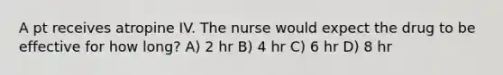 A pt receives atropine IV. The nurse would expect the drug to be effective for how long? A) 2 hr B) 4 hr C) 6 hr D) 8 hr