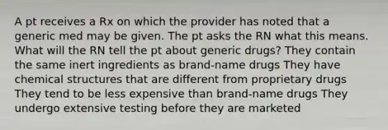 A pt receives a Rx on which the provider has noted that a generic med may be given. The pt asks the RN what this means. What will the RN tell the pt about generic drugs? They contain the same inert ingredients as brand-name drugs They have chemical structures that are different from proprietary drugs They tend to be less expensive than brand-name drugs They undergo extensive testing before they are marketed