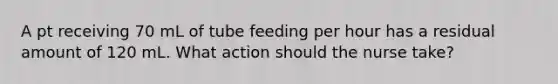 A pt receiving 70 mL of tube feeding per hour has a residual amount of 120 mL. What action should the nurse take?