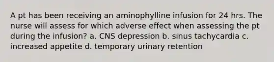 A pt has been receiving an aminophylline infusion for 24 hrs. The nurse will assess for which adverse effect when assessing the pt during the infusion? a. CNS depression b. sinus tachycardia c. increased appetite d. temporary urinary retention