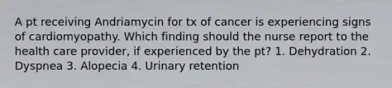 A pt receiving Andriamycin for tx of cancer is experiencing signs of cardiomyopathy. Which finding should the nurse report to the health care provider, if experienced by the pt? 1. Dehydration 2. Dyspnea 3. Alopecia 4. Urinary retention